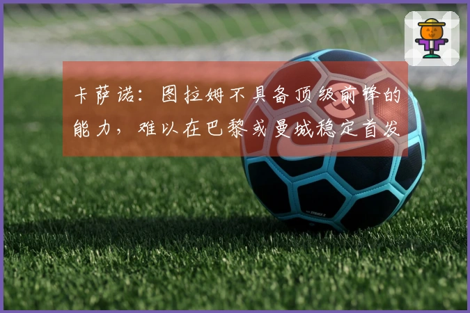卡萨诺：图拉姆不具备顶级前锋的能力，难以在巴黎或曼城稳定首发
