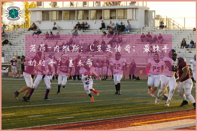 若昂-内维斯：C罗是传奇；最棘手的对手？基米希