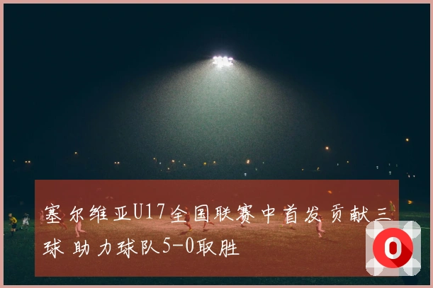 塞尔维亚U17全国联赛中首发贡献三球 助力球队5-0取胜