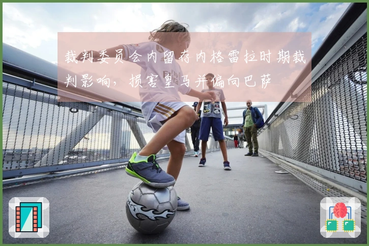 裁判委员会内留存内格雷拉时期裁判影响，损害皇马并偏向巴萨