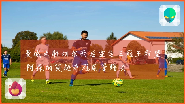 曼城大胜切尔西后宣告三冠王希望 阿森纳英超夺冠前景黯淡