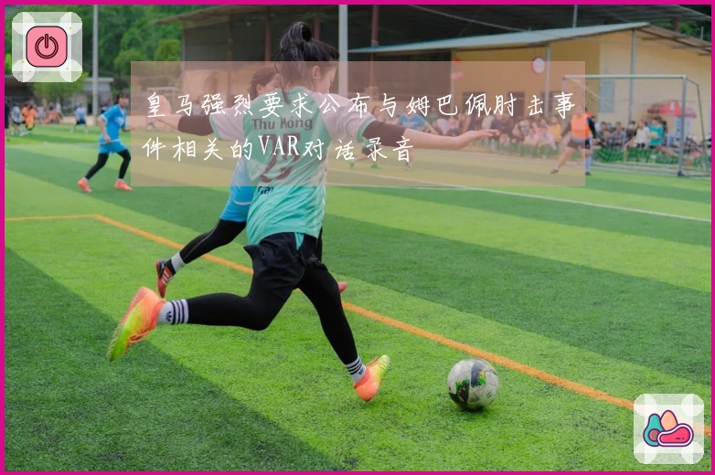 皇马强烈要求公布与姆巴佩肘击事件相关的VAR对话录音