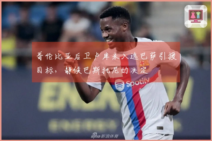 哥伦比亚后卫卢库米入选巴萨引援目标，静候巴斯托尼的决定
