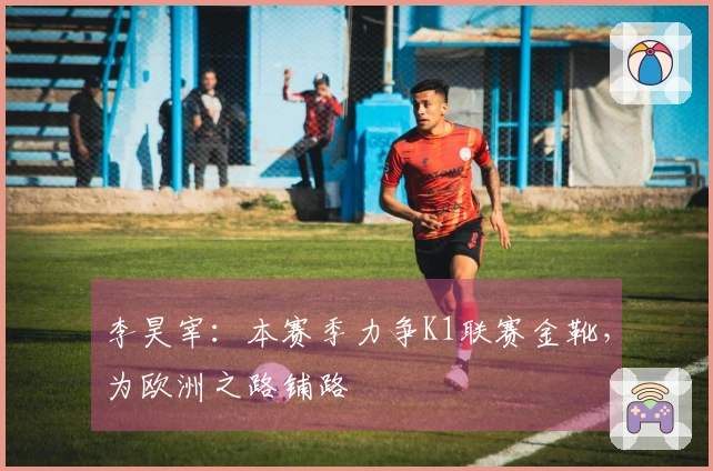 李昊宰：本赛季力争K1联赛金靴，为欧洲之路铺路