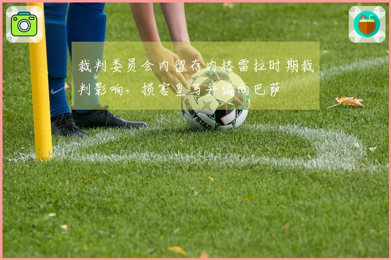 裁判委员会内留存内格雷拉时期裁判影响，损害皇马并偏向巴萨
