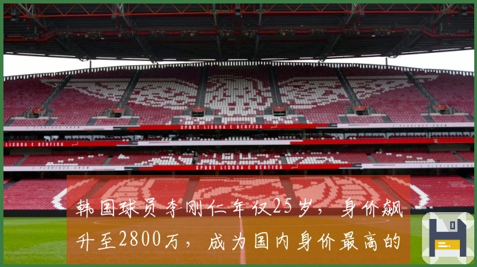 韩国球员李刚仁年仅25岁，身价飙升至2800万，成为国内身价最高的足球明星