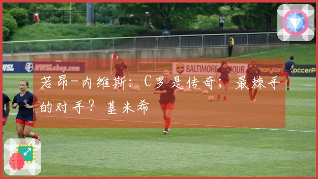 若昂-内维斯：C罗是传奇；最棘手的对手？基米希