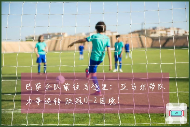 巴萨全队前往马德里：亚马尔带队力争逆转 欧冠0-2困境！