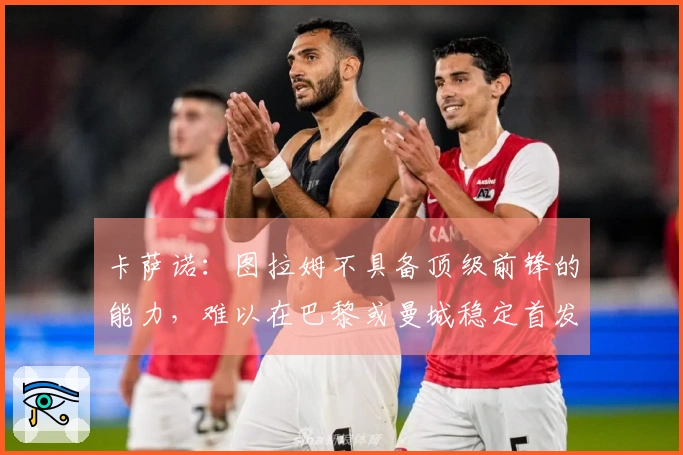 卡萨诺：图拉姆不具备顶级前锋的能力，难以在巴黎或曼城稳定首发