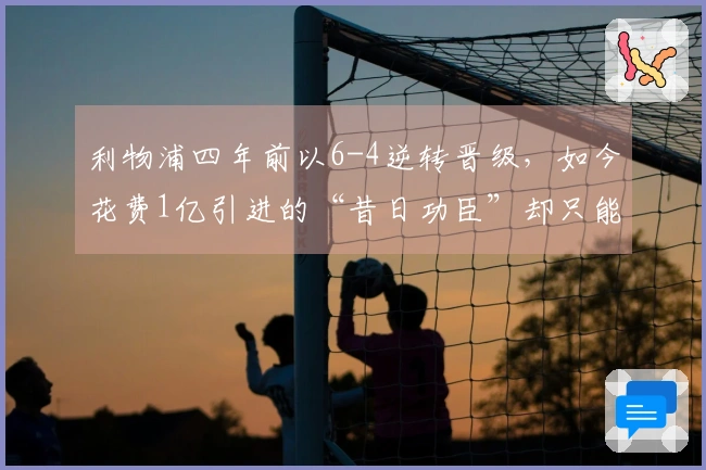 利物浦四年前以6-4逆转晋级，如今花费1亿引进的“昔日功臣”却只能替补出场