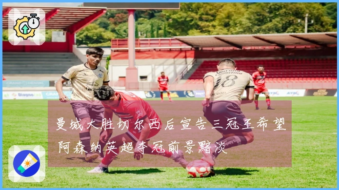 曼城大胜切尔西后宣告三冠王希望 阿森纳英超夺冠前景黯淡